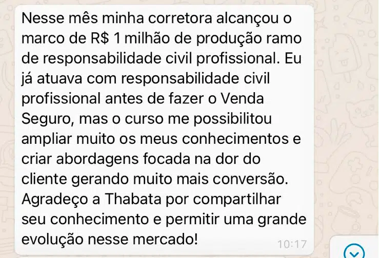 Nesse mês minha corretora alcançou o marco de R$ 1 milhão de produção ramo de responsabilidade civil profissional. Eu já atuava com responsabilidade civil profissional antes de fazer o Venda Seguro, mas o curso me possibilitou ampliar muito os meus conhecimentos e criar abordagens focada na dor do cliente gerando muito mais conversão. Agradeço a Thabata por compartilhar seu conhecimento e permitir uma grande evolução nesse mercado!