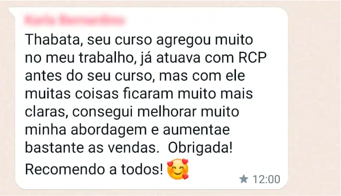 Thabata, seu curso agregou muito no meu trabalho, já atuava com RCP antes do seu curso, mas com ele muitas coisas ficaram muito mais claras, consegui melhorar muito a minha abordagem e aumentar bastante as vendas. Obrigada! Recomendo a todos!