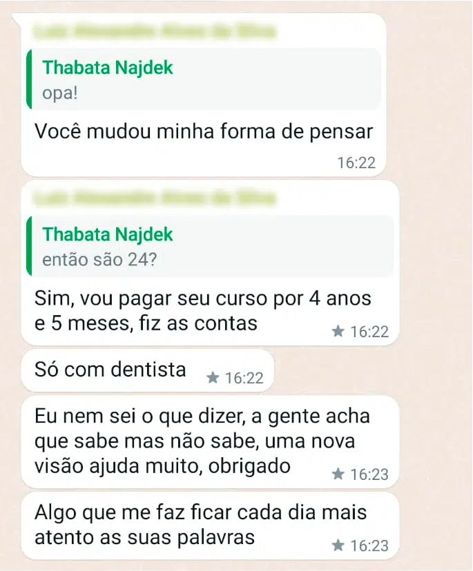 Você mudou minha forma de pensar Sim, pagaria seu curso por 4 anos e 5 meses, fiz as contas Só com dentista Eu nem sei o que dizer, a gente acha que sabe, mas não sabe, uma nova visão ajuda muito, obrigado Algo que me faz ficar cada dia mais atento as suas palavras