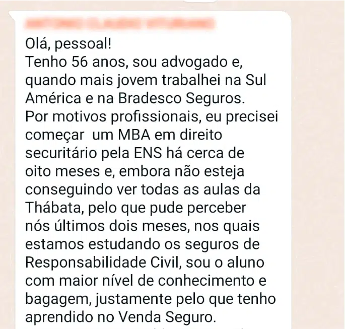 Olá, pessoal! Tenho 56 anos, sou advogado e, quando mais jovem trabalhei na Sul América e na Bradesco Seguros. Por motivos profissionais, eu precisei começar um MBA em direito securitário pela ENS há cerca de oito meses e, embora não esteja conseguindo ver todas as aulas da Thabata, pelo que pude perceber nos últimos dois meses, nos quais estamos estudando os seguros de Responsabilidade Civil, sou o aluno com maior nível de conhecimento e bagagem, justamente pelo que tenho aprendido no Venda Seguro. Portanto, quero, publicamente, dar os parabéns e agradecimentos à Thabata Najdek, pelo profissionalismo, seriedade e simpatia no exercício da tarefa de divulgar este ramo tão nobre dos seguros em geral. Além de ter sido uma proposta original, foi uma proposta fundamental para todo o mercado securitário! Parabéns, mesmo! 👏🏻👏🏻👏🏻