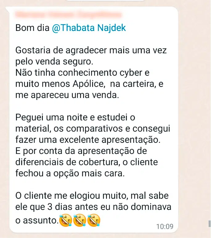 Bom dia @Thabata Najdek Gostaria de agradecer mais uma vez pelo Venda Seguro. Não tinha conhecimento cyber e muito menos apólice na carteira, e me apareceu uma venda. Peguei uma noite e estudei o material, os comparativos e consegui fazer uma excelente apresentação. E por conta da apresentação de diferenciais de cobertura, o cliente fechou a opção mais cara. O cliente me elogiou muito, mal sabe ele que 3 dias antes eu não dominava o assunto