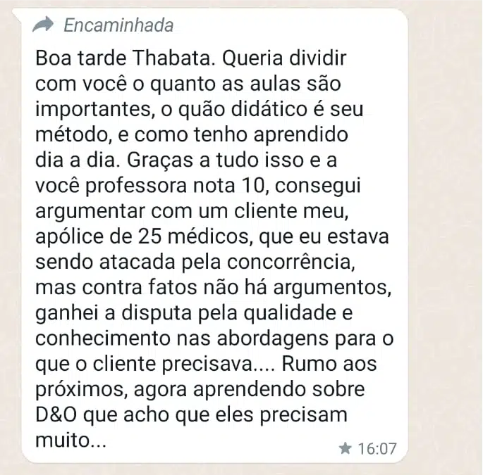 Boa tarde Thabata. Queria dividir com você o quanto as aulas são importantes, o quão didático é seu método, e como tenho aprendido dia a dia. Graças a tudo isso e a você professora nota 10, consegui argumentar com um cliente meu, apólice de 25 médicos, que eu estava sendo atacada pela concorrência, mas contra fatos não há argumentos, ganhei a disputa pela qualidade e conhecimento nas abordagens para o que o cliente precisava.... Rumo aos próximos, agora aprendendo sobre D&O que acho que eles precisam muito...