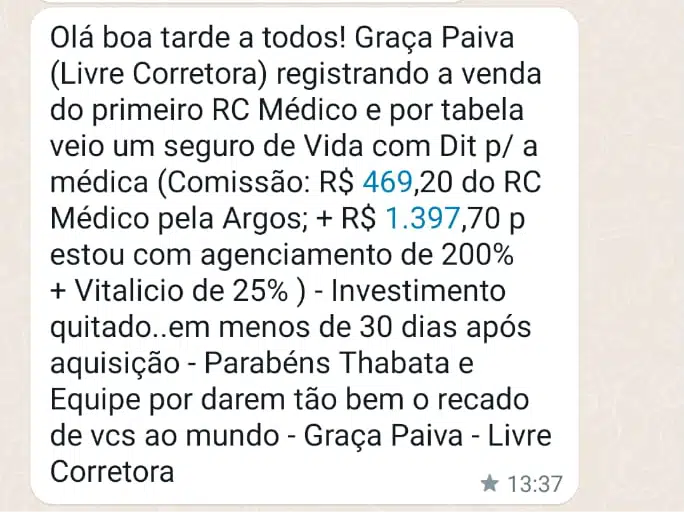 Olá boa tarde a todos! Graça Paiva (Livre Corretora) registrando a venda do primeiro RC Médico e por tabela veio um seguro de Vida com Dit p/ a médica (Comissão: R$ 469,20 do RC Médico pela Argos; + R$ 1.397,70 p estou com agenciamento de 200% + Vitalicio de 25% ) - Investimento quitado..em menos de 30 dias após aquisição - Parabéns Thabata e Equipe por darem tão bem o recado de vcs ao mundo - Graça Paiva - Livre Corretora