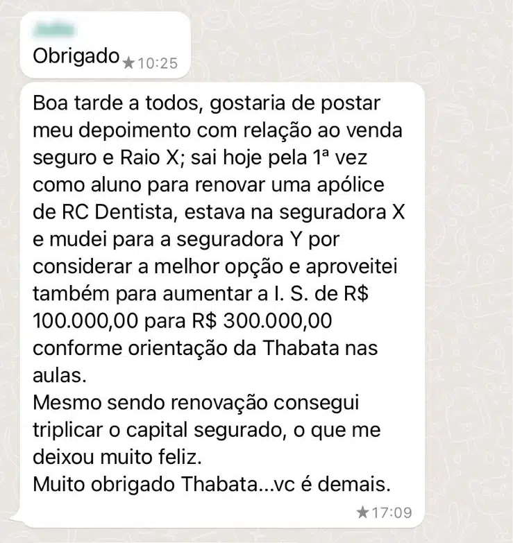 Boa tarde a todos, gostaria de postar meu depoimento com relação ao venda seguro e Raio X; sai hoje pela 1ª vez como aluno para renovar uma apólice de RC Dentista, estava na seguradora X e mudei para a seguradora Y por considerar a melhor opção e aproveitei também para aumentar a I. S. de R$ 100.000,00 para R$ 300.000,00 conforme orientação da Thabata nas aulas. Mesmo sendo renovação consegui triplicar o capital segurado, o que me deixou muito feliz. Muito obrigado Thabata...vc é demais.